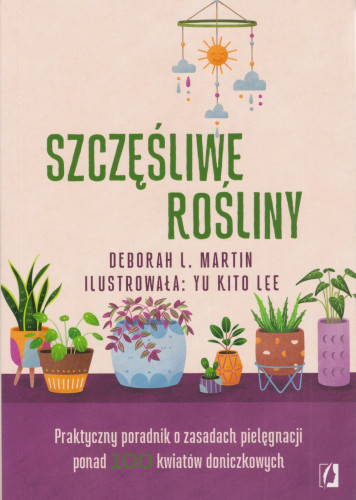 Szczęśliwe rośliny : praktyczny poradnik o zasadach pielęgnacji ponad 100 kwiatów doniczkowych